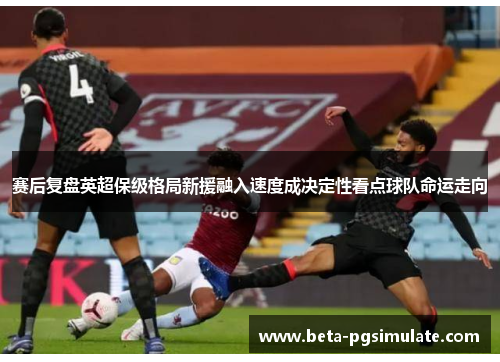 赛后复盘英超保级格局新援融入速度成决定性看点球队命运走向