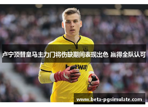 卢宁顶替皇马主力门将伤缺期间表现出色 赢得全队认可 卢宁顶替皇马主力门将伤缺期间表现出色 赢得全队认可