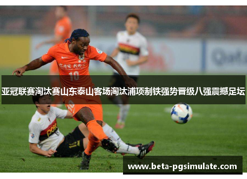 亚冠联赛淘汰赛山东泰山客场淘汰浦项制铁强势晋级八强震撼足坛 亚冠联赛淘汰赛山东泰山客场淘汰浦项制铁强势晋级八强震撼足坛
