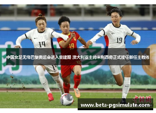 中国女足无缘巴黎奥运会进入重建期 澳大利亚主帅米利西奇正式接任新任主教练 中国女足无缘巴黎奥运会进入重建期 澳大利亚主帅米利西奇正式接任新任主教练