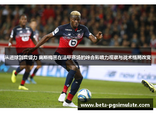 从进球到震慑力 奥斯梅恩在法甲赛场的综合影响力观察与战术格局改变