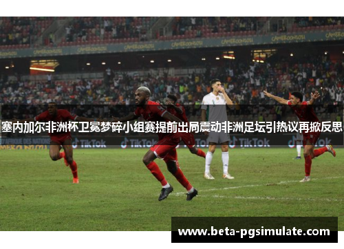 塞内加尔非洲杯卫冕梦碎小组赛提前出局震动非洲足坛引热议再掀反思