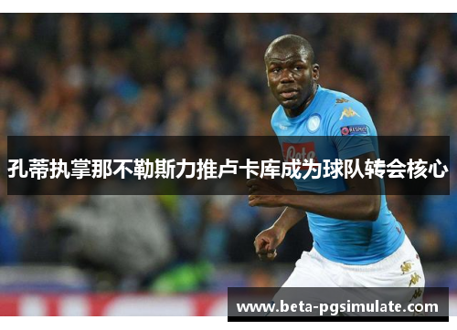 孔蒂执掌那不勒斯力推卢卡库成为球队转会核心 孔蒂执掌那不勒斯力推卢卡库成为球队转会核心