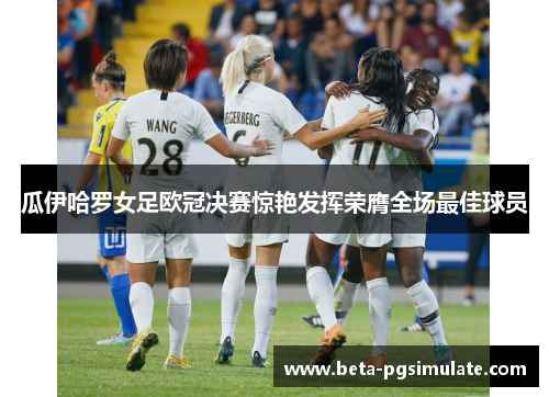 瓜伊哈罗女足欧冠决赛惊艳发挥荣膺全场最佳球员