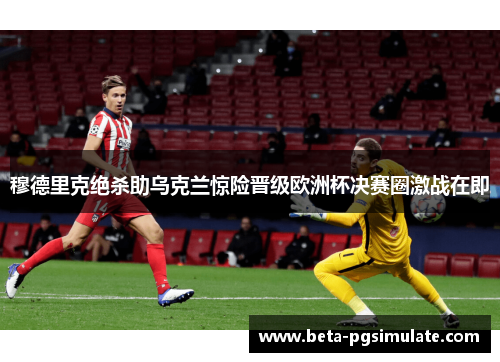 穆德里克绝杀助乌克兰惊险晋级欧洲杯决赛圈激战在即