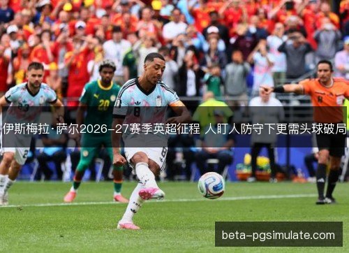 伊斯梅拉·萨尔2026-27赛季英超征程 人盯人防守下更需头球破局